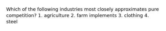 Which of the following industries most closely approximates pure competition? 1. agriculture 2. farm implements 3. clothing 4. steel