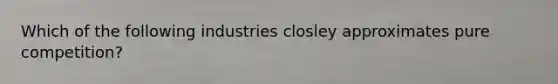Which of the following industries closley approximates pure competition?