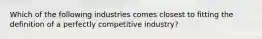 Which of the following industries comes closest to fitting the definition of a perfectly competitive industry?