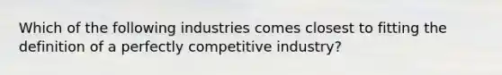 Which of the following industries comes closest to fitting the definition of a perfectly competitive industry?