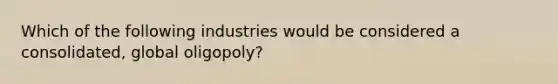 Which of the following industries would be considered a consolidated, global oligopoly?