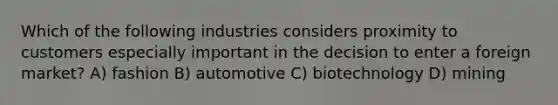 Which of the following industries considers proximity to customers especially important in the decision to enter a foreign market? A) fashion B) automotive C) biotechnology D) mining