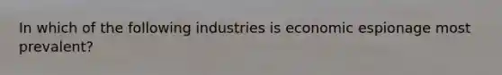 In which of the following industries is economic espionage most prevalent?