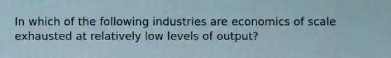 In which of the following industries are economics of scale exhausted at relatively low levels of output?