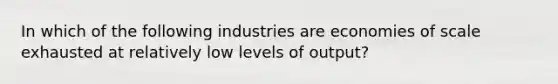 In which of the following industries are economies of scale exhausted at relatively low levels of output?