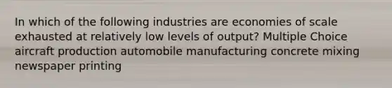 In which of the following industries are economies of scale exhausted at relatively low levels of output? Multiple Choice aircraft production automobile manufacturing concrete mixing newspaper printing