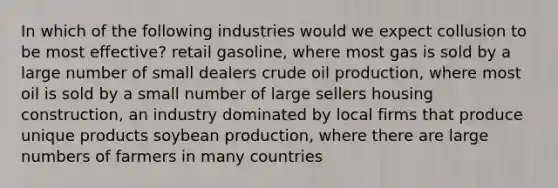 In which of the following industries would we expect collusion to be most effective? retail gasoline, where most gas is sold by a large number of small dealers crude oil production, where most oil is sold by a small number of large sellers housing construction, an industry dominated by local firms that produce unique products soybean production, where there are large numbers of farmers in many countries