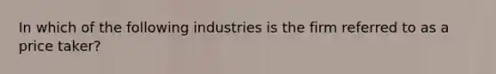 In which of the following industries is the firm referred to as a price taker?