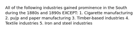 All of the following industries gained prominence in the South during the 1880s and 1890s EXCEPT: 1. Cigarette manufacturing 2. pu|p and paper manufacturing 3. Timber-based industries 4. Textile industries 5. Iron and steel industries