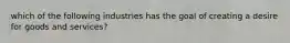 which of the following industries has the goal of creating a desire for goods and services?