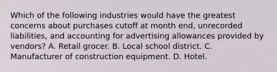 Which of the following industries would have the greatest concerns about purchases cutoff at month end, unrecorded liabilities, and accounting for advertising allowances provided by vendors? A. Retail grocer. B. Local school district. C. Manufacturer of construction equipment. D. Hotel.