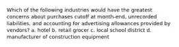 Which of the following industries would have the greatest concerns about purchases cutoff at month-end, unrecorded liabilities, and accounting for advertising allowances provided by vendors? a. hotel b. retail grocer c. local school district d. manufacturer of construction equipment