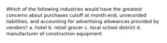 Which of the following industries would have the greatest concerns about purchases cutoff at month-end, unrecorded liabilities, and accounting for advertising allowances provided by vendors? a. hotel b. retail grocer c. local school district d. manufacturer of construction equipment