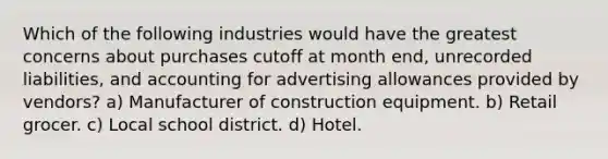 Which of the following industries would have the greatest concerns about purchases cutoff at month end, unrecorded liabilities, and accounting for advertising allowances provided by vendors? a) Manufacturer of construction equipment. b) Retail grocer. c) Local school district. d) Hotel.