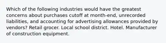 Which of the following industries would have the greatest concerns about purchases cutoff at month-end, unrecorded liabilities, and accounting for advertising allowances provided by vendors? Retail grocer. Local school district. Hotel. Manufacturer of construction equipment.