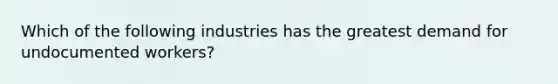 Which of the following industries has the greatest demand for undocumented workers?