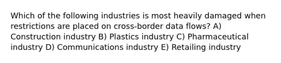 Which of the following industries is most heavily damaged when restrictions are placed on cross-border data flows? A) Construction industry B) Plastics industry C) Pharmaceutical industry D) Communications industry E) Retailing industry