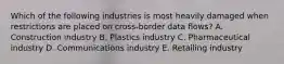 Which of the following industries is most heavily damaged when restrictions are placed on cross-border data flows? A. Construction industry B. Plastics industry C. Pharmaceutical industry D. Communications industry E. Retailing industry