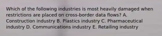 Which of the following industries is most heavily damaged when restrictions are placed on cross-border data flows? A. Construction industry B. Plastics industry C. Pharmaceutical industry D. Communications industry E. Retailing industry