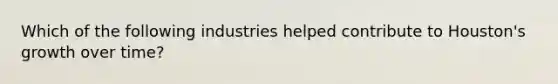 Which of the following industries helped contribute to Houston's growth over time?