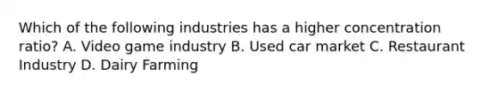 Which of the following industries has a higher concentration ratio? A. Video game industry B. Used car market C. Restaurant Industry D. Dairy Farming