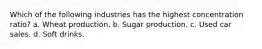 Which of the following industries has the highest concentration ratio? a. Wheat production. b. Sugar production. c. Used car sales. d. Soft drinks.