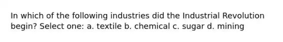 In which of the following industries did the Industrial Revolution begin? Select one: a. textile b. chemical c. sugar d. mining