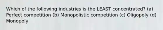 Which of the following industries is the LEAST concentrated? (a) Perfect competition (b) Monopolistic competition (c) Oligopoly (d) Monopoly