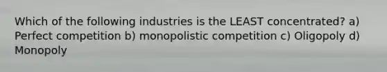 Which of the following industries is the LEAST concentrated? a) Perfect competition b) monopolistic competition c) Oligopoly d) Monopoly