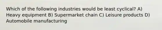 Which of the following industries would be least cyclical? A) Heavy equipment B) Supermarket chain C) Leisure products D) Automobile manufacturing