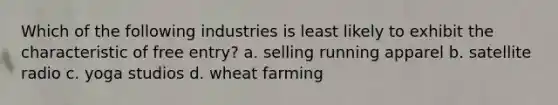 Which of the following industries is least likely to exhibit the characteristic of free entry? a. selling running apparel b. satellite radio c. yoga studios d. wheat farming