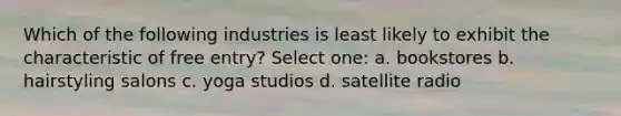 Which of the following industries is least likely to exhibit the characteristic of free entry? Select one: a. bookstores b. hairstyling salons c. yoga studios d. satellite radio