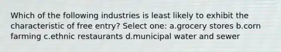 Which of the following industries is least likely to exhibit the characteristic of free entry? Select one: a.grocery stores b.corn farming c.ethnic restaurants d.municipal water and sewer