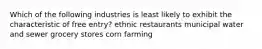 Which of the following industries is least likely to exhibit the characteristic of free entry? ethnic restaurants municipal water and sewer grocery stores corn farming