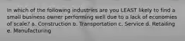 In which of the following industries are you LEAST likely to find a small business owner performing well due to a lack of economies of scale? a. Construction b. Transportation c. Service d. Retailing e. Manufacturing