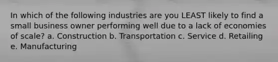 In which of the following industries are you LEAST likely to find a small business owner performing well due to a lack of economies of scale? a. Construction b. Transportation c. Service d. Retailing e. Manufacturing