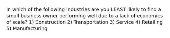 In which of the following industries are you LEAST likely to find a small business owner performing well due to a lack of economies of scale? 1) Construction 2) Transportation 3) Service 4) Retailing 5) Manufacturing