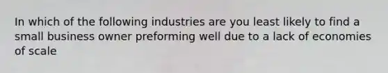 In which of the following industries are you least likely to find a small business owner preforming well due to a lack of economies of scale