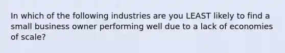 In which of the following industries are you LEAST likely to find a small business owner performing well due to a lack of economies of scale?