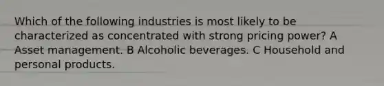 Which of the following industries is most likely to be characterized as concentrated with strong pricing power? A Asset management. B Alcoholic beverages. C Household and personal products.