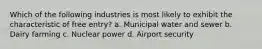 Which of the following industries is most likely to exhibit the characteristic of free entry? a. Municipal water and sewer b. Dairy farming c. Nuclear power d. Airport security