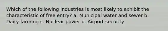 Which of the following industries is most likely to exhibit the characteristic of free entry? a. Municipal water and sewer b. Dairy farming c. Nuclear power d. Airport security