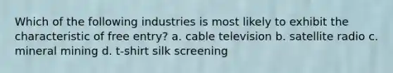 Which of the following industries is most likely to exhibit the characteristic of free entry? a. cable television b. satellite radio c. mineral mining d. t-shirt silk screening