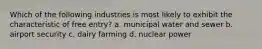 Which of the following industries is most likely to exhibit the characteristic of free entry? a. municipal water and sewer b. airport security c. dairy farming d. nuclear power