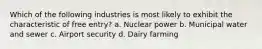 Which of the following industries is most likely to exhibit the characteristic of free entry? a. Nuclear power b. Municipal water and sewer c. Airport security d. Dairy farming