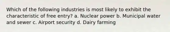 Which of the following industries is most likely to exhibit the characteristic of free entry? a. Nuclear power b. Municipal water and sewer c. Airport security d. Dairy farming