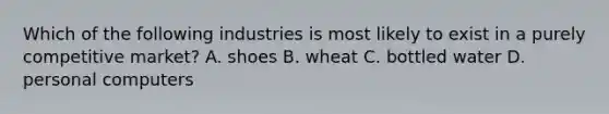 Which of the following industries is most likely to exist in a purely competitive market? A. shoes B. wheat C. bottled water D. personal computers