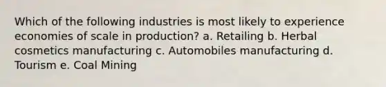 Which of the following industries is most likely to experience economies of scale in production? a. Retailing b. Herbal cosmetics manufacturing c. Automobiles manufacturing d. Tourism e. Coal Mining