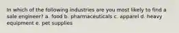 In which of the following industries are you most likely to find a sale engineer? a. food b. pharmaceuticals c. apparel d. heavy equipment e. pet supplies