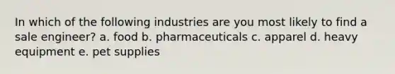 In which of the following industries are you most likely to find a sale engineer? a. food b. pharmaceuticals c. apparel d. heavy equipment e. pet supplies